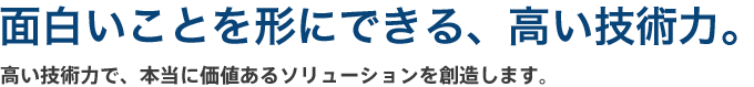 技術力、至上主義。高い技術力で、本当に価値あるソリューションを創造します。