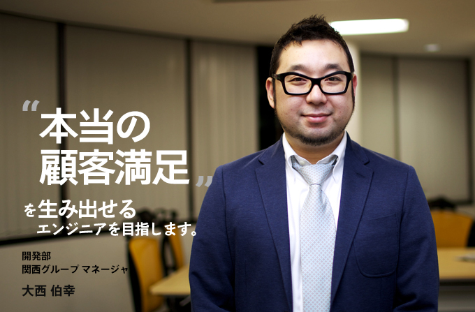 ”本当の顧客満足”を生み出せるエンジニアを目指します。開発部 関西グループ マネージャ 大西 伯幸