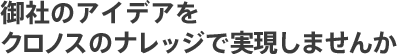 御社のアイデアをクロノスのナレッジで実現しませんか